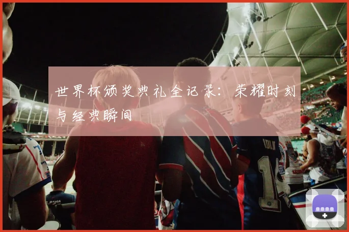 世界杯颁奖典礼全记录：荣耀时刻与经典瞬间